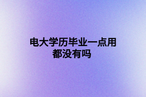 電大學(xué)歷畢業(yè)一點用都沒有嗎