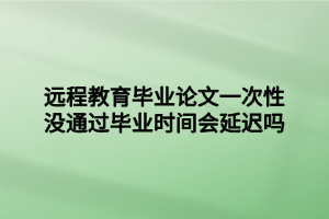 遠(yuǎn)程教育畢業(yè)論文一次性沒通過畢業(yè)時間會延遲嗎