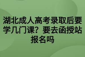 湖北成人高考錄取后要學(xué)幾門(mén)課？要去函授站報(bào)名嗎