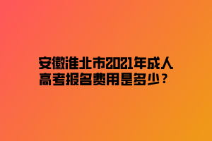 安徽淮北市2021年成人高考報(bào)名費(fèi)用是多少？