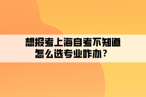 想報(bào)考上海自考不知道怎么選專(zhuān)業(yè)咋辦？