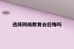 選擇網(wǎng)絡教育會后悔嗎