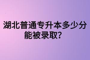 湖北普通專升本多少分能被錄??？四六級(jí)沒過可以參加專升本嗎