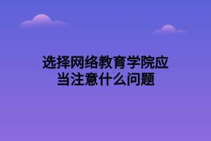 選擇網(wǎng)絡(luò)教育學(xué)院應(yīng)當(dāng)注意什么問(wèn)題