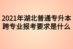 2021年湖北普通專升本跨專業(yè)報(bào)考要求是什么？