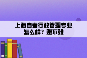 上海自考行政管理專業(yè)怎么樣？難不難