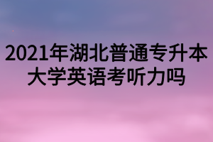 2021年湖北普通專升本大學(xué)英語考聽力嗎？