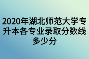 2020年湖北師范大學(xué)專升本各專業(yè)錄取分?jǐn)?shù)線多少分