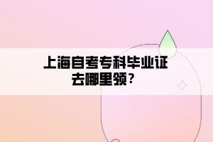 上海自考專科畢業(yè)證去哪里領(lǐng)？