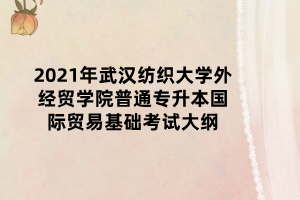 2021年武漢紡織大學外經貿學院普通專升本國際貿易基礎考試大綱