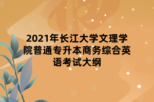 2021年長(zhǎng)江大學(xué)文理學(xué)院普通專升本商務(wù)綜合英語(yǔ)考試大綱