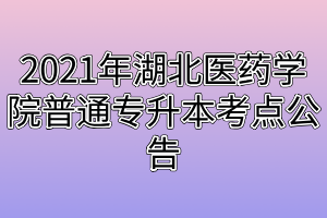 2021年湖北醫(yī)藥學院普通專升本考點公告