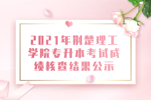 2021年荊楚理工學院專升本考試成績核查結果公示