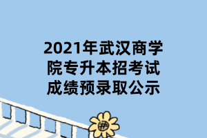 2021年武漢商學(xué)院專升本招考試成績預(yù)錄取公示