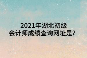 2021年湖北初級會計師成績查詢網(wǎng)址是？