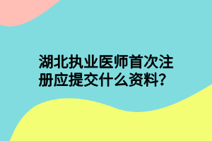 湖北執(zhí)業(yè)醫(yī)師首次注冊(cè)應(yīng)提交什么資料？