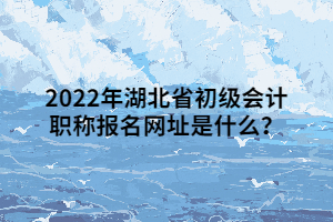 2022年湖北省初級會計職稱報名網址是什么？