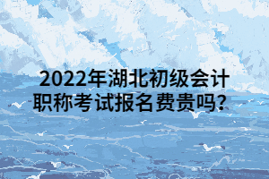 2022年湖北初級會計(jì)職稱考試報名費(fèi)貴嗎？