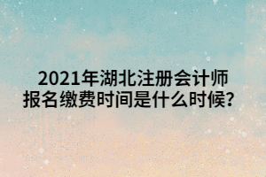 2021年湖北注冊會計師報名繳費時間是什么時候？