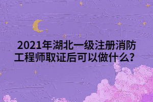 2021年湖北一級(jí)注冊(cè)消防工程師取證后可以做什么？