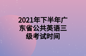 2021年下半年廣東省公共英語三級(jí)考試時(shí)間