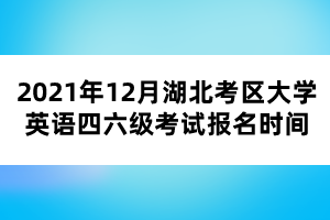 2021年12月湖北考區(qū)大學(xué)英語四六級考試報名時間