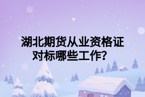 湖北期貨從業(yè)資格證對標(biāo)哪些工作？