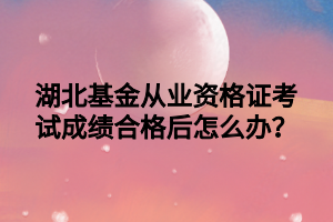 湖北基金從業(yè)資格證考試成績(jī)合格后怎么辦？