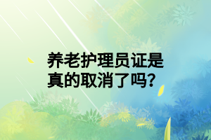 養(yǎng)老護(hù)理員證是真的取消了嗎？