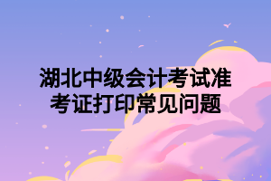 湖北中級會計考試準(zhǔn)考證打印常見問題