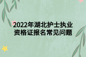 2022年湖北護士執(zhí)業(yè)資格證報名常見問題