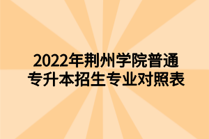 2022年荊州學(xué)院普通專升本招生專業(yè)對(duì)照表