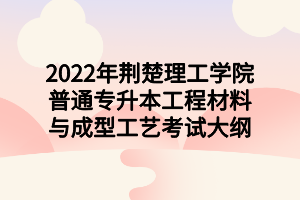 2022年荊楚理工學(xué)院普通專(zhuān)升本工程材料與成型工藝考試大綱