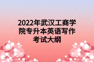 2022年武漢工商學(xué)院專升本英語(yǔ)寫作考試大綱