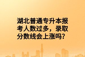 湖北普通專升本報考人數(shù)過多，錄取分數(shù)線會上漲嗎？