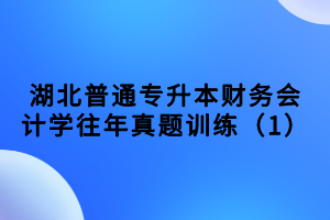 湖北普通專升本財(cái)務(wù)會(huì)計(jì)學(xué)往年真題訓(xùn)練（1）